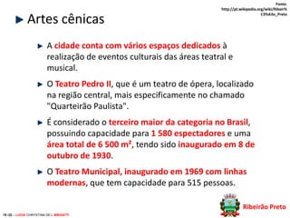 Artes cênicas

Fonte:
http://pt.wikipedia.org/wiki/Ribeir%
C3%A3o_Preto

A cidade conta com vários espaços dedicados à
realização de eventos culturais das áreas teatral e
musical.
O Teatro Pedro II, que é um teatro de ópera, localizado
na região central, mais especificamente no chamado
"Quarteirão Paulista".

É considerado o terceiro maior da categoria no Brasil,
possuindo capacidade para 1 580 espectadores e uma
área total de 6 500 m², tendo sido inaugurado em 8 de
outubro de 1930.
O Teatro Municipal, inaugurado em 1969 com linhas
modernas, que tem capacidade para 515 pessoas.
Ribeirão Preto
19 /32 – LUCIA CHRYSTINA DE L BRIGATTI

 