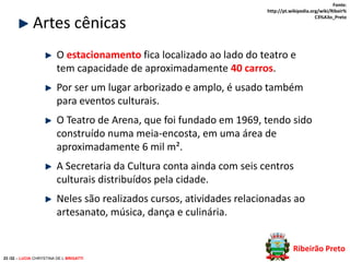 Artes cênicas

Fonte:
http://pt.wikipedia.org/wiki/Ribeir%
C3%A3o_Preto

O estacionamento fica localizado ao lado do teatro e
tem capacidade de aproximadamente 40 carros.

Por ser um lugar arborizado e amplo, é usado também
para eventos culturais.
O Teatro de Arena, que foi fundado em 1969, tendo sido
construído numa meia-encosta, em uma área de
aproximadamente 6 mil m².
A Secretaria da Cultura conta ainda com seis centros
culturais distribuídos pela cidade.
Neles são realizados cursos, atividades relacionadas ao
artesanato, música, dança e culinária.
Ribeirão Preto
23 /32 – LUCIA CHRYSTINA DE L BRIGATTI

 