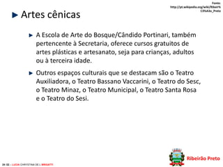 Artes cênicas

Fonte:
http://pt.wikipedia.org/wiki/Ribeir%
C3%A3o_Preto

A Escola de Arte do Bosque/Cândido Portinari, também
pertencente à Secretaria, oferece cursos gratuitos de
artes plásticas e artesanato, seja para crianças, adultos
ou à terceira idade.
Outros espaços culturais que se destacam são o Teatro
Auxiliadora, o Teatro Bassano Vaccarini, o Teatro do Sesc,
o Teatro Minaz, o Teatro Municipal, o Teatro Santa Rosa
e o Teatro do Sesi.

Ribeirão Preto
24 /32 – LUCIA CHRYSTINA DE L BRIGATTI

 