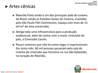 Artes cênicas

Fonte:
http://pt.wikipedia.org/wiki/Ribeir%
C3%A3o_Preto

Ribeirão Preto ainda é um dos principais polo de cinema
do Brasil, tendo os Estúdios Kaiser de Cinema, mantidos
pela São Paulo Film Commission, espaço com mais de 13
mil m² de área construída;
Abriga toda uma infraestrutura para a produção
audiovisual, além de contar com o maior cineclube do
país, o Cineclube Cauim;
Possui números que não há como negar e impressionam.
Em único mês, 60 mil pessoas passaram pela sala de
cinema do cineclube que funciona na rua São Sebastião,
no coração de Ribeirão;

Ribeirão Preto
25 /32 – LUCIA CHRYSTINA DE L BRIGATTI

 