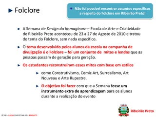 Folclore

Não foi possível encontrar assuntos específicos
a respeito do Folclore em Ribeirão Preto!

A Semana de Design da Immaginare – Escola de Arte e Criatividade
de Ribeirão Preto aconteceu de 23 a 27 de Agosto de 2010 e tratou
do tema do Folclore, sem nada especifico.

O tema desenvolvido pelos alunos da escola na campanha de
divulgação é o Folclore – foi um conjunto de mitos e lendas que as
pessoas passam de geração para geração.
Os estudantes reconstruíram esses mitos com base em estilos

como Construtivismo, Comic Art, Surrealismo, Art
Nouveau e Arte Rupestre.
O objetivo foi fazer com que a Semana fosse um
instrumento extra de aprendizagem para os alunos
durante a realização do evento
Ribeirão Preto
27 /32 – LUCIA CHRYSTINA DE L BRIGATTI

 