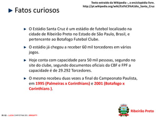 Fatos curiosos

Texto extraido da Wikipedia -, a enciclopédia livre.
http://pt.wikipedia.org/wiki/Est%C3%A1dio_Santa_Cruz

O Estádio Santa Cruz é um estádio de futebol localizado na
cidade de Ribeirão Preto no Estado de São Paulo, Brasil, e
pertencente ao Botafogo Futebol Clube.
O estádio já chegou a receber 60 mil torcedores em vários
jogos.
Hoje conta com capacidade para 50 mil pessoas, segundo no
site do clube, segundo documentos oficiais da CBF e FPF a
capacidade é de 29.292 Torcedores.
O mesmo recebeu duas vezes a final do Campeonato Paulista,
em 1995 (Palmeiras x Corinthians) e 2001 (Botafogo x
Corinthians ).

Ribeirão Preto
29 /32 – LUCIA CHRYSTINA DE L BRIGATTI

 