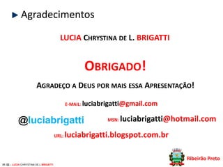 Agradecimentos
LUCIA CHRYSTINA DE L. BRIGATTI

OBRIGADO!
AGRADEÇO A DEUS POR MAIS ESSA APRESENTAÇÃO!
E-MAIL: luciabrigatti@gmail.com

@luciabrigatti
URL:

MSN:

luciabrigatti@hotmail.com

luciabrigatti.blogspot.com.br
Ribeirão Preto

31 /32 – LUCIA CHRYSTINA DE L BRIGATTI

 