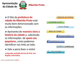 Apresentação
da Cidade de

Ribeirão Preto

O Site da prefeitura da
cidade de Ribeirão Preto está
muito bem dimensionado com
as informações.
Apresenta de maneira clara a
história da cidade e, sobretudo
as informações de apoio aos
populares, como podemos
identificar nos links ao lado.
Vale a pena fazer a visita!
Segundo avaliação técnica do Prof. Luiz
Brigatti, Informática.
5 /32 – LUCIA CHRYSTINA DE L BRIGATTI

 