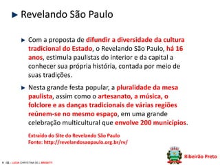 Revelando São Paulo
Com a proposta de difundir a diversidade da cultura
tradicional do Estado, o Revelando São Paulo, há 16
anos, estimula paulistas do interior e da capital a
conhecer sua própria história, contada por meio de
suas tradições.

Nesta grande festa popular, a pluralidade da mesa
paulista, assim como o artesanato, a música, o
folclore e as danças tradicionais de várias regiões
reúnem-se no mesmo espaço, em uma grande
celebração multicultural que envolve 200 municípios.
Extraído do Site do Revelando São Paulo
Fonte: http://revelandosaopaulo.org.br/rv/
Ribeirão Preto
8 /32 – LUCIA CHRYSTINA DE L BRIGATTI

 