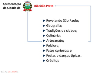 Apresentação
da Cidade de

Ribeirão Preto

Revelando São Paulo;
Geografia;
Tradições da cidade;
Culinária;
Artesanato;
Folclore;
Fatos curiosos; e
Festas e danças típicas.
Créditos
3 /14 – Prof. LUIZ A. BRIGATTI Jr.

 