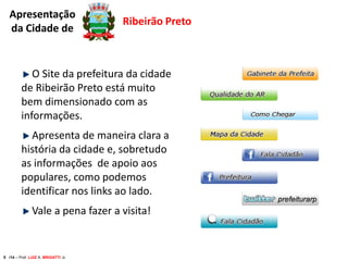 Apresentação
da Cidade de

Ribeirão Preto

O Site da prefeitura da cidade
de Ribeirão Preto está muito
bem dimensionado com as
informações.
Apresenta de maneira clara a
história da cidade e, sobretudo
as informações de apoio aos
populares, como podemos
identificar nos links ao lado.
Vale a pena fazer a visita!

5 /14 – Prof. LUIZ A. BRIGATTI Jr.

 