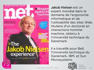 Jakob Nielsen est un
                 expert mondial dans le
                 domaine de l'ergonomie
                 informatique et de
                 l'utilisabilité des sites Web,
                 titulaire d'un doctorat en
                 interactions homme-
                 machine, obtenu à
                 l'Université technique du
                 Danemark.

                 Il a travaillé pour Bell,
                 l'Université technique du
                 Danemark, IBM, et Sun
                 Microsystems.

Tous droits réservés © 2012                 16
 