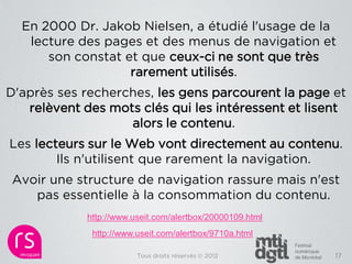 En 2000 Dr. Jakob Nielsen, a étudié l'usage de la
   lecture des pages et des menus de navigation et
      son constat et que ceux-ci ne sont que très
                   rarement utilisés.
D'après ses recherches, les gens parcourent la page et
   relèvent des mots clés qui les intéressent et lisent
                   alors le contenu.
Les lecteurs sur le Web vont directement au contenu.
        Ils n'utilisent que rarement la navigation.
Avoir une structure de navigation rassure mais n'est
   pas essentielle à la consommation du contenu.
             http://www.useit.com/alertbox/20000109.html
              http://www.useit.com/alertbox/9710a.html

                         Tous droits réservés © 2012       17
 