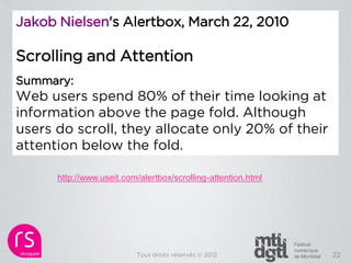 Jakob Nielsen's Alertbox, March 22, 2010

Scrolling and Attention
Summary:
Web users spend 80% of their time looking at
information above the page fold. Although
users do scroll, they allocate only 20% of their
attention below the fold.

      http://www.useit.com/alertbox/scrolling-attention.html




                          Tous droits réservés © 2012          22
 