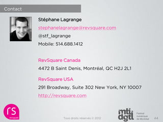 Contact

          Stéphane Lagrange
          stephanelagrange@revsquare.com
          @stf_lagrange
          Mobile: 514.688.1412


          RevSquare Canada
          4472 B Saint Denis, Montréal, QC H2J 2L1

          RevSquare USA
          291 Broadway, Suite 302 New York, NY 10007
          http://revsquare.com



                     Tous droits réservés © 2012       44
 