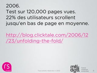 2006.
Test sur 120,000 pages vues.
22% des utilisateurs scrollent
jusqu'en bas de page en moyenne.

http://blog.clicktale.com/2006/12
/23/unfolding-the-fold/




            Tous droits réservés © 2012   8
 