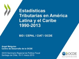 Estadísticas
Tributarias en América
Latina y el Caribe
1990-2013
BID / CEPAL / CIAT / OCDE
Angel Melguizo
Centro de Desarrollo de la OCDE
XXVII Seminario Regional de Política Fiscal
Santiago de Chile, 10-11 marzo 2015
 