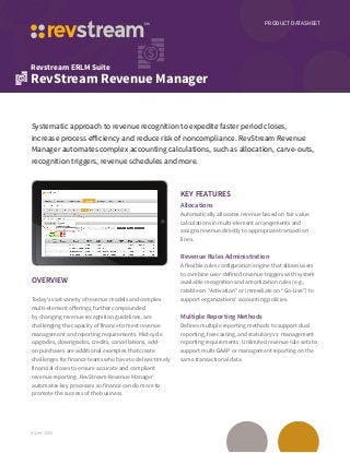 PRODUCT DATASHEET
Revstream ERLM Suite
RevStream Revenue Manager
ds/rm-1502
Systematic approach to revenue recognition to expedite faster period closes,
increase process efficiency and reduce risk of noncompliance. RevStream Revenue
Manager automates complex accounting calculations, such as allocation, carve-outs,
recognition triggers, revenue schedules and more.
OVERVIEW
Today’s vast variety of revenue models and complex
multi-element offerings, further compounded
by changing revenue recognition guidelines, are
challenging the capacity of finance to meet revenue
management and reporting requirements. Mid-cycle
upgrades, downgrades, credits, cancellations, add-
on purchases are additional examples that create
challenges for finance teams who have to deliver timely
financial closes to ensure accurate and compliant
revenue reporting. RevStream Revenue Manager
automates key processes so finance can do more to
promote the success of the business.
KEY FEATURES
Allocations
Automatically allocates revenue based on fair value
calculations in multi-element arrangements and
assigns revenue directly to appropriate transaction
lines.
Revenue Rules Administration
A flexible rules configuration engine that allows users
to combine user-defined revenue triggers with system
available recognition and amortization rules (e.g.,
ratable on “Activation” or immediate on “Go-Live”) to
support organizations’ accounting policies.
Multiple Reporting Methods
Defines multiple reporting methods to support dual
reporting, forecasting, and statutory vs. management
reporting requirements. Unlimited revenue rule sets to
support multi-GAAP or management reporting on the
same transactional data.
 