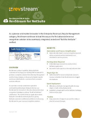 FACT SHEET
RevStream ERLM Suite
RevStream for NetSuite
fs/netsuite-1504
As a pioneer and market innovator in the Enterprise Revenue Lifecycle Management
category, RevStream continues to lead the way as the first advanced revenue
recognition solution to be seamlessly integrated, tested and “Built for NetSuite”
verified.
Overview
RevStream’s unique capability allows NetSuite
customers to leverage your existing ERP investment to
produce a complete solution from Revenue Recognition
and Fair Value Analysis, to Revenue Schedule transfer
and close in NetSuite GL—a process that is accurate
and cost efficient.
As a premier revenue automation specialist
and SuiteCloud Developer Network Partner, our
RevStream GL Connector is the only advanced revenue
recognition SuiteApp to achieve “Built for NetSuite”
certification. This verifies that our application meets
NetSuite’s standards and best practices, giving
NetSuite customers additional confidence in choosing
RevStream for your revenue recognition solution.
Benefits
Automation and Process Simplification
•	 Automatically import revenue recognition journal
entries at period end into NetSuite GL as a
scheduled or ad-hoc process
No Integration Required
•	 Embedded app accessed via a native tab in
NetSuite application
•	 No need to write queries or format/reformat data
Single Sign-On
•	 Authenticated for secure and private access to
revenue schedules from RevStream once logged
into NetSuite
Quick Deployment
•	 Offered as a NetSuite managed bundle for easy
single or multi-entity deployments
•	 Available to download from the NetSuite SuiteApp
Partner online store
Flexible
•	 Easy parameter changes to account for entity or
chart of account changes
 