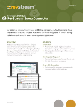 FACT SHEET
RevStream ERLM Suite
RevStream Zuora Connector
fs/zuora-1505
As leaders in subscription revenue and billing management, RevStream and Zuora
collaborated to build a solution that allows seamless integration of Zuora’s billing
solution to RevStream’s revenue management application.
Overview
RevStream provides Zuora customers a complete
standalone revenue management platform that
automatically transfers Zuora’s Subscription, Rate Plan
Charge, and Usage Data into RevStream’s Transaction
Hub and Revenue Manager modules for revenue
management automation and processing.
Benefits
Automation
•	 Automatically imports eligible subscription
transactions using a pre-scheduled import process
•	 Manage post contract changes without manual
intervention
No Integration Required
•	 No need to write queries or format/reformat data
•	 Key data elements are pre-mapped
Secure SSL Connection
•	 Authenticated for secure and private access to
revenue schedules within RevStream
 