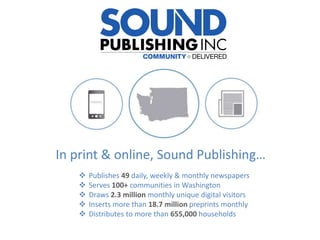 In print & online, Sound Publishing…
 Publishes 49 daily, weekly & monthly newspapers
 Serves 100+ communities in Washington
 Draws 2.3 million monthly unique digital visitors
 Inserts more than 18.7 million preprints monthly
 Distributes to more than 655,000 households
 