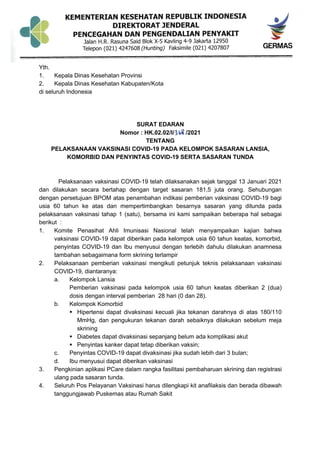 Yth.
1. Kepala Dinas Kesehatan Provinsi
2. Kepala Dinas Kesehatan Kabupaten/Kota
di seluruh Indonesia
SURAT EDARAN
Nomor : HK.02.02/I/ /2021
TENTANG
PELAKSANAAN VAKSINASI COVID-19 PADA KELOMPOK SASARAN LANSIA,
KOMORBID DAN PENYINTAS COVID-19 SERTA SASARAN TUNDA
Pelaksanaan vaksinasi COVID-19 telah dilaksanakan sejak tanggal 13 Januari 2021
dan dilakukan secara bertahap dengan target sasaran 181,5 juta orang. Sehubungan
dengan persetujuan BPOM atas penambahan indikasi pemberian vaksinasi COVID-19 bagi
usia 60 tahun ke atas dan mempertimbangkan besarnya sasaran yang ditunda pada
pelaksanaan vaksinasi tahap 1 (satu), bersama ini kami sampaikan beberapa hal sebagai
berikut :
1. Komite Penasihat Ahli Imunisasi Nasional telah menyampaikan kajian bahwa
vaksinasi COVID-19 dapat diberikan pada kelompok usia 60 tahun keatas, komorbid,
penyintas COVID-19 dan Ibu menyusui dengan terlebih dahulu dilakukan anamnesa
tambahan sebagaimana form skrining terlampir
2. Pelaksanaan pemberian vaksinasi mengikuti petunjuk teknis pelaksanaan vaksinasi
COVID-19, diantaranya:
a. Kelompok Lansia
Pemberian vaksinasi pada kelompok usia 60 tahun keatas diberikan 2 (dua)
dosis dengan interval pemberian 28 hari (0 dan 28).
b. Kelompok Komorbid
§ Hipertensi dapat divaksinasi kecuali jika tekanan darahnya di atas 180/110
MmHg, dan pengukuran tekanan darah sebaiknya dilakukan sebelum meja
skrining
§ Diabetes dapat divaksinasi sepanjang belum ada komplikasi akut
§ Penyintas kanker dapat tetap diberikan vaksin;
c. Penyintas COVID-19 dapat divaksinasi jika sudah lebih dari 3 bulan;
d. Ibu menyusui dapat diberikan vaksinasi
3. Pengkinian aplikasi PCare dalam rangka fasilitasi pembaharuan skrining dan registrasi
ulang pada sasaran tunda.
4. Seluruh Pos Pelayanan Vaksinasi harus dilengkapi kit anafilaksis dan berada dibawah
tanggungjawab Puskemas atau Rumah Sakit
 