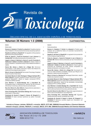 ÓRGANO OFICIAL DE LA ASOCIACIÓN ESPAÑOLA DE TOXICOLOGÍA
Revista de
Toxicología
http://aetox.es
ASOCIACIÓN ESPAÑOLA DE TOXICOLOGÍA
Rev. Toxicol. 25 (1-3) 1-72 2008
ISSN 0212-7113
a
tox
e e-revist@s
Volumen 25 Número 1-3 (2008) CUATRIMESTRAL
Incluido en Scopus, Latindex, REDALYC, e-revis@s, IBECS, ICYT, IME, EMBASE/Excerpta Medica y Chemical Abstracts
Indexed in IBECS, ICYTScopus, Latindex, REDALYC, e-revis@s, , IME, EMBASE/Excerpta Medica and Chemical Abstracts
ÍNDICE
Carta de la editora
Romero A, Cabaleiro T, Caride A y Lafuente A. Posible papel
protector de la melatonina frente a la toxicidad neuroendocrina
inducida por cadmio
Repetto G, del Peso A y Repetto M. La regulación de la protección
frente al riesgo por agentes físicos
Prieto AI, Atencio L, Puerto M, Pichardo S, Jos A, Moreno I y
Cameán AM. Efectos tóxicos producidos por las microcistinas en
peces
Lagarto A, Bueno V, Martínez A, García R, Lara M, Fernández A,
Gabilondo T, Valdés O, Carrillo C y Montero C. Irritación gástrica
producida por diclofenaco de sodio: estudio comparativo de
tabletas de liberación controlada en conejos
García MA, Alonso J, Martín AJ y Melgar MJ. Acumulación de
cromo en setas silvestres comestibles: factores que influyen en su
captación y repercusiones toxicológicas
Mora A, Arroyo A y Sánchez M. Toxicología Postmortem: estudio
analítico de cocaína en cerebro
Hernández Moreno D, Soler Rodríguez F, Míguez Santiyán MP y
Pérez López M. Exposición a largo plazo de tenca (Tinca tinca L) al
plaguicida deltametrina: efecto en las actividades microsomales
hepáticas CYP1A, CYP3A y UDPGT
Uroz Martínez V, Anadón-Baselga MJ y Capó-Martí M. Estudio
comparativo de la toxicidad del metilmercurio, cadmio (II) y cromo
(VI) en cultivos primarios de neuronas y astrocitos de rata
Ruiz AE, Wierna N y Bovi Mitre G. Plaguicidas organoclorados en
leche cruda comercializada en Jujuy (Argentina)
Hevia Pumariega RB y Hernández Mullings AO. Ciguatera:
Posible transmisión sexual. A propósito de un caso
Castañeda M, Escoda R, Nogué S, Alonso JR, Bragulat E y
Cardellach F. Síndrome coronario agudo por intoxicación con
monóxido de carbono
INDEX
Editor Letter
Romero A, Cabaleiro T, Caride A y Lafuente A. Possible protective
role of melatonin in the neuroendocrine toxicity induced by cadmium
Repetto G, del Peso A y Repetto M. The regulation of the protection
against the risk by physical agents
Prieto AI, Atencio L, Puerto M, Pichardo S, Jos A, Moreno I y
Cameán AM. Toxic effects produced by microcystins in fish
Lagarto A, Bueno V, Martínez A, García R, Lara M, Fernández A,
Gabilondo T, Valdés O, Carrillo C y Montero C. Gastric irritation of
sodium diclofenac: comparative study of slow-release formulation in
rabbits
García MA, Alonso J, Martín AJ y Melgar MJ. Chromium
accumulation in wild edible mushrooms: factors that influence its
uptake and toxicological repercussions
Mora A, Arroyo A y Sánchez M. Post-mortem Toxicology: Analytical
study of cocaine in brain tissue
Hernández Moreno D, Soler Rodríguez F, Míguez Santiyán MP y
Pérez López M. Long-term exposure of tench (Tinca tinca L) to the
pesticide Deltamethrin: effects on hepatic microsomal CYP1A,
CYP3A and UDPGT activities
Uroz Martínez V, Anadón-Baselga MJ y Capó-Martí M.
Comparative study of methylmercury, cadmium (II) and chromium
(VI) toxicity in rat primary cultures of neurons and astrocytes
Ruiz AE, Wierna N y Bovi Mitre G. Organochlorine pesticides in
commercial raw milk in Jujuy (Argentina)
Hevia Pumariega RB y Hernández Mullings AO. Possible sexual
transmission. A case report
Castañeda M, Escoda R, Nogué S, Alonso JR, Bragulat E y
Cardellach F. Acute coronary syndrome by carbon monoxide
intoxication
3
1
12
22
32
38
42
48
56
61
67
69
3
1
12
22
32
38
42
48
56
61
67
69
 