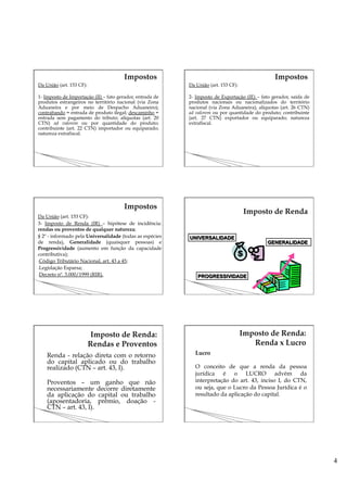 4
Da União (art. 153 CF):
1- Imposto de Importação (II) – fato gerador, entrada de
produtos estrangeiros no território nacional (via Zona
Aduaneira e por meio de Despacho Aduaneiro);
contrabando = entrada de produto ilegal; descaminho =
entrada sem pagamento do tributo; alíquotas (art. 20
CTN) ad valorem ou por quantidade do produto;
contribuinte (art. 22 CTN) importador ou equiparado;
natureza extrafiscal.
Da União (art. 153 CF):
2- Imposto de Exportação (IE) – fato gerador, saída de
produtos nacionais ou nacionalizados do território
nacional (via Zona Aduaneira); alíquotas (art. 26 CTN)
ad valorem ou por quantidade do produto; contribuinte
(art. 27 CTN) exportador ou equiparado; natureza
extrafiscal.
Da União (art. 153 CF):
3- Imposto de Renda (IR) – hipótese de incidência:
rendas ou proventos de qualquer natureza;
§ 2º - informado pela Universalidade (todas as espécies
de renda), Generalidade (quaisquer pessoas) e
Progressividade (aumento em função da capacidade
contributiva);
- Código Tributário Nacional, art. 43 a 45;
- Legislação Esparsa;
- Decreto nº. 3.000/1999 (RIR).
Renda - relação direta com o retorno
do capital aplicado ou do trabalho
realizado (CTN – art. 43, I).
Proventos – um ganho que não
necessariamente decorre diretamente
da aplicação do capital ou trabalho
(aposentadoria, prêmio, doação -
CTN – art. 43, I).
Lucro
O conceito de que a renda da pessoa
jurídica é o LUCRO advém da
interpretação do art. 43, inciso I, do CTN,
ou seja, que o Lucro da Pessoa Jurídica é o
resultado da aplicação do capital.
 