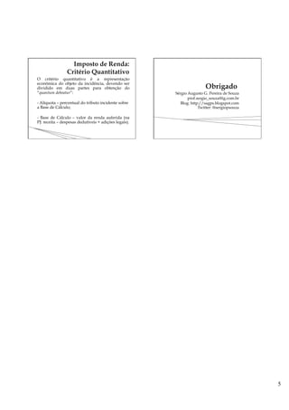 5
O critério quantitativo é a representação
econômica do objeto da incidência, devendo ser
dividido em duas partes para obtenção do
“quantum debeatur”:
- Alíquota – percentual do tributo incidente sobre
a Base de Cálculo;
- Base de Cálculo – valor da renda auferida (na
PJ: receita – despesas dedutíveis + adições legais).
Sérgio Augusto G. Pereira de Souza
prof.sergio_souza@ig.com.br
Blog: http://sagps.blogspot.com
Twitter: @sergiopsouza
 