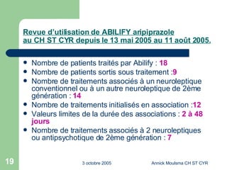 Revue d’utilisation de ABILIFY aripiprazole au CH ST CYR depuis le 13 mai 2005 au 11 août 2005. Nombre de patients traités par Abilify :  18 Nombre de patients sortis sous traitement : 9 Nombre de traitements associés à un neuroleptique conventionnel ou à un autre neuroleptique de 2ème génération :  14 Nombre de traitements initialisés en association : 12 Valeurs limites de la durée des associations :  2 à 48 jours Nombre de traitements associés à 2 neuroleptiques ou antipsychotique de 2ème génération :  7 