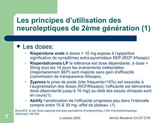 Les principes d’utilisation des neuroleptiques de 2ème génération (1) Les doses: Rispéridone orale  à doses > 10 mg expose à l’apparition significative de symptômes extra-pyramidaux SEP.(RCP Afssaps)  Risperdalconsta LP  la tolérance est dose dépendante, à dose > 50mg tous les 14 jours les évènements indésirables (majoritairement SEP) sont majorés sans gain d’efficacité (commission de transparence Afssaps). Zyprexa  la prise de poids (très fréquente>10%) est associée à l’augmentation des doses (RCPAfssaps), l’efficacité est démontrée dose dépendante jusqu’à 16 mg/j au-delà des essais cliniques sont en cours(1). Abilify  l’amélioration de l’efficacité progresse peu dans l’intervalle compris entre 15 & 30 mg -effet de plateau- (1) Davis M.D. & coll. Dose response and dose equivalence of antipsychotics J Clin Psychopharmacology 2004;24(2):192-208 