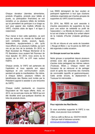 Chaque donateur (denrées alimentaires,
produits d’hygiène, produits pour bébés et
jouets, ou participation financière) se voit
remettre un ou plusieurs billets de tombola
qui lui permettent de participer à un tirage au
sort pour gagner des maillots officiels du
VAFC, d’autres clubs de ligue 1 et ligue 2
notamment.
Pour mener à bien cette opération, ce sont
tous les acteurs du monde du football qui
sont contactés (clubs, joueurs, ligues,
fédérations, équipementiers...) afin qu'ils
nous offrent un ou plusieurs maillots, qui sont
mis en jeu lors de la tombola. En 2012, la
Real Sociedad de Philippe Montanier et le
FC Barcelone nous avaient fait l'honneur de
nous épauler. En 2013, nous avons eu le
soutien de la FFF, la LFP mais surtout
l'UEFA.
Chaque année, le VAFC est partenaire de
l’opération et nous apporte son appui
logistique et une communication avant,
pendant et après la manifestation. De même,
à chaque édition, plusieurs milliers de
bénéficiaires des Restos sont invités par le
Président Legrand à assister à une rencontre
du VAFC.
Chaque maillot représente en moyenne
l'équivalent de 100 repas offerts. Ainsi, en
2013, ce ne sont pas moins de 1900 € qui ont
été récoltés ainsi que quelques dizaines de
kilos de produits divers.
Les RD05 témoignent de leur soutien et
participent également à tout type d’actions
solidaires organisées par d’autres groupes de
supporters du VAFC durant la saison.
En 2014, les RD05 se sont associés à
d’autres associations de supporters du kop
pour une action de solidarité au profit de
l’association « Le Monde de Gennaro », dont
le but est d'aider la famille d'un enfant atteint
de la maladie d'Hunter (maladie génétique
rare).
Un tifo en tribune et une vente de bracelets
« Rouge et Blanc » sur le parvis du SDH ont
été organisés à cette occasion.
Un Groupe ouvert sur les autres
Notre groupe a sympathisé depuis plusieurs
années avec des groupes de supporters
d’autres clubs partageant les mêmes valeurs
(Toulouse, Brest…). Chaque match est
l’occasion de se retrouver et de partager
avant et après les rencontres des moments
de convivialité (sportifs et gastronomiques).
Cette année encore, le déplacement à
Toulouse fut mémorable…
Pour rejoindre les Red Devils :
Si vous souhaitez supporter le VAFC à nos
côtés, vous pouvez nous contacter :
- Soit au café Le Bonus au 03/27/41/44/25
- Soit par mail à l’adresse suivante :
emmanuel.bronsart@wanadoo.fr
Page n°10
 