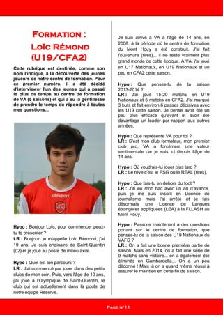 Formation :
Loïc Rémond
(U19/CFA2)
Cette rubrique est destinée, comme son
nom l'indique, à la découverte des jeunes
joueurs de notre centre de formation. Pour
ce premier numéro, il a été décidé
d'interviewer l'un des jeunes qui a passé
le plus de temps au centre de formation
de VA (5 saisons) et qui a eu la gentillesse
de prendre le temps de répondre à toutes
mes questions...
Hypo : Bonjour Loïc, pour commencer peux-
tu te présenter ?
LR : Bonjour, je m'appelle Loïc Rémond, j’ai
19 ans. Je suis originaire de Saint-Quentin
(02) et je joue au poste de milieu axial.
Hypo : Quel est ton parcours ?
LR : J'ai commencé par jouer dans des petits
clubs de mon coin. Puis, vers l'âge de 10 ans,
j'ai joué à l'Olympique de Saint-Quentin, le
club qui est actuellement dans la poule de
notre équipe Réserve.
Je suis arrivé à VA à l'âge de 14 ans, en
2008, à la période où le centre de formation
du Mont Houy a été construit. J'ai fait
l'ouverture (rires)... il ne reste vraiment plus
grand monde de cette époque. A VA, j'ai joué
en U17 Nationaux, en U19 Nationaux et un
peu en CFA2 cette saison.
Hypo : Que penses-tu de ta saison
2013-2014 ?
LR : J'ai joué 15-20 matchs en U19
Nationaux et 5 matchs en CFA2. J'ai marqué
3 buts et fait environ 6 passes décisives avec
les U19 cette saison. Je pense avoir été un
peu plus efficace qu'avant et avoir été
davantage un leader par rapport aux autres
années.
Hypo : Que représente VA pour toi ?
LR : C'est mon club formateur, mon premier
club pro, VA a forcément une valeur
sentimentale car je suis ici depuis l'âge de
14 ans.
Hypo : Où voudrais-tu jouer plus tard ?
LR : Le rêve c'est le PSG ou le REAL (rires).
Hypo : Que fais-tu en dehors du foot ?
LR : J'ai eu mon bac avec un an d'avance,
puis je me suis inscrit en Licence de
journalisme mais j'ai arrêté et je fais
désormais une Licence de Langues
étrangères appliquées (LEA) à la FLLASH au
Mont Houy.
Hypo : Passons maintenant à des questions
portant sur le centre de formation, que
penses-tu de la saison des U19 Nationaux du
VAFC ?
LR : On a fait une bonne première partie de
saison. Mais en 2014, on a fait une série de
9 matchs sans victoire... on a également été
éliminés en Gambardella... On a un peu
déconné ! Mais là on a quand même réussi à
assurer le maintien en cette fin de saison.
Page n°11
 
