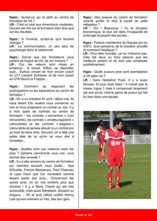 Hypo : Qu'est-ce qui te plaît au centre de
formation de VA ?
LR : C'est un club aux dimensions modestes,
l'accent est mis sur la formation bien plus que
sur les résultats.
Hypo : A l'inverse, qu'est-ce qu'il faudrait
changer ?
LR : La communication, un peu plus de
psychologie dans le relationnel.
Hypo : Est-ce que les formateurs vous
parlent de l'esprit de VA, de son histoire ?
LR : Oui, les valeurs sont mises en
évidence... le travail, l'effort, se dépouiller
quoi... Surtout venant de mon ancien coach
en U17 Laurent Dufresne, et de mon coach
en U19 David Le Frapper...
Hypo : Comment se négocient les
prolongations ou les séparations au centre de
formation ?
LR : On a un entretien fin avril - début mai. Ils
nous disent s'ils veulent nous conserver ou
non et nous proposent un contrat ou non. Il y
a trois types de contrats au centre de
formation : les contrats « convention » (non
rémunérés), les contrats « amateur/apprenti »
(rémunérés) et les contrats « stagiaire »
(rémunérés et sensés aboutir à un contrat pro
au bout de deux ans). Souvent, on a déjà une
petite idée de ce qu'on va nous dire à
l'entretien...
Hypo : Quelles sont vos relations avec les
pros ? Certains viennent-ils vous voir, vous
donner des conseils ?
LR : Il y a des anciens du centre de formation
qui viennent souvent nous parler... Opa
N'Guette, Francis Massampu, Paul Charruau
et Lyes Houri que l'on considère comme
faisant partie des pros... Concernant les
autres pros, on en voit certains plus que
d'autres ! Il y a Mody Traoré qui est très
accessible, mais aussi Bahebeck, Dossevi ou
Angoua ... Ah et puis j'allais oublier Kenny
Lala qui est vraiment un très, très bon gars.
Hypo : Des joueurs du centre de formation
vont-ils quitter le club à cause de cette
relégation ?
LR : Oui ! Beaucoup ! Vu la situation
économique, le club est dans l'incapacité de
prolonger la plupart des jeunes...
Hypo : Parlons maintenant de l'équipe pro du
VAFC. Que penses-tu de la situation actuelle
et comment l'expliquer ?
LR : Pour être honnête, ça ne m'étonne pas.
Cela fait deux ou trois saisons que les
meilleurs partent et ne sont pas remplacés
qualitativement.
Hypo : Quels joueurs pros sont exemplaires
à VA selon toi ?
LR : Sans hésitation Pujol. Il y a aussi
Novaes. Et puis José Saez ! Il n'avait pas le
niveau Ligue 1 mais il compensait largement
par son envie, c'est le genre de joueur qui fait
du bien dans une équipe.
Page n°12
 