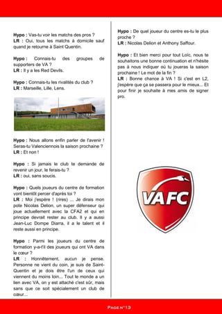 Hypo : Vas-tu voir les matchs des pros ?
LR : Oui, tous les matchs à domicile sauf
quand je retourne à Saint Quentin.
Hypo : Connais-tu des groupes de
supporters de VA ?
LR : Il y a les Red Devils.
Hypo : Connais-tu les rivalités du club ?
LR : Marseille, Lille, Lens.
Hypo : Nous allons enfin parler de l'avenir !
Seras-tu Valenciennois la saison prochaine ?
LR : Et non !
Hypo : Si jamais le club te demande de
revenir un jour, le ferais-tu ?
LR : oui, sans soucis.
Hypo : Quels joueurs du centre de formation
vont bientôt percer d'après toi ?
LR : Moi j'espère ! (rires) ... Je dirais mon
pote Nicolas Delion, un super défenseur qui
joue actuellement avec la CFA2 et qui en
principe devrait rester au club. Il y a aussi
Jean-Luc Dompe Diarra, il a le talent et il
reste aussi en principe.
Hypo : Parmi les joueurs du centre de
formation y-a-t'il des joueurs qui ont VA dans
le cœur ?
LR : Honnêtement, aucun je pense.
Personne ne vient du coin, je suis de Saint-
Quentin et je dois être l'un de ceux qui
viennent du moins loin... Tout le monde a un
lien avec VA, on y est attaché c'est sûr, mais
sans que ce soit spécialement un club de
cœur...
Hypo : De quel joueur du centre es-tu le plus
proche ?
LR : Nicolas Delion et Anthony Saffour.
Hypo : Et bien merci pour tout Loïc, nous te
souhaitons une bonne continuation et n'hésite
pas à nous indiquer où tu joueras la saison
prochaine ! Le mot de la fin ?
LR : Bonne chance à VA ! Si c'est en L2,
j'espère que ça se passera pour le mieux... Et
pour finir je souhaite à mes amis de signer
pro.
Pag
Page n°13
 