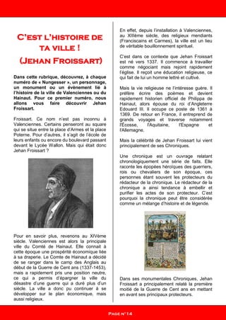 C’est l’histoire de
ta ville !
(Jehan Froissart)
Dans cette rubrique, découvrez, à chaque
numéro de « Nungesser », un personnage,
un monument ou un évènement lié à
l’histoire de la ville de Valenciennes ou du
Hainaut. Pour ce premier numéro, nous
allons vous faire découvrir Jehan
Froissart.
Froissart. Ce nom n’est pas inconnu à
Valenciennes. Certains penseront au square
qui se situe entre la place d’Armes et la place
Poterne. Pour d’autres, il s’agit de l’école de
leurs enfants ou encore du boulevard passant
devant le Lycée Wallon. Mais qui était donc
Jehan Froissart ?
Pour en savoir plus, revenons au XIVème
siècle. Valenciennes est alors la principale
ville du Comté de Hainaut. Elle connait à
cette époque une prospérité économique liée
à sa draperie. Le Comte de Hainaut a décidé
de se ranger dans le camp des Anglais au
début de la Guerre de Cent ans (1337-1453),
mais a rapidement pris une position neutre,
ce qui a permis d’épargner la ville du
désastre d’une guerre qui a duré plus d’un
siècle. La ville a donc pu continuer à se
développer sur le plan économique, mais
aussi religieux.
En effet, depuis l’installation à Valenciennes,
au XIIIème siècle, des religieux mendiants
(Franciscains et Carmes), la ville est un lieu
de véritable bouillonnement spirituel.
C’est dans ce contexte que Jehan Froissart
est né vers 1337. Il commence à travailler
comme négociant mais rejoint rapidement
l’église. Il reçoit une éducation religieuse, ce
qui fait de lui un homme lettré et cultivé.
Mais la vie religieuse ne l’intéresse guère. Il
préfère écrire des poèmes et devient
rapidement historien officiel de Philippa de
Hainaut, alors épouse du roi d’Angleterre
Edouard III. Il occupe ce poste de 1361 à
1369. De retour en France, il entreprend de
grands voyages et traverse notamment
l'Écosse, l'Aquitaine, l'Espagne et
l'Allemagne.
Mais la célébrité de Jehan Froissart lui vient
principalement de ses Chroniques.
Une chronique est un ouvrage relatant
chronologiquement une série de faits. Elle
raconte les épopées héroïques des guerriers,
rois ou chevaliers de son époque, ces
personnes étant souvent les protecteurs du
rédacteur de la chronique. Le rédacteur de la
chronique a ainsi tendance à embellir et
purifier les actes de son protecteur. C’est
pourquoi la chronique peut être considérée
comme un mélange d’histoire et de légende.
Dans ses monumentales Chroniques, Jehan
Froissart a principalement relaté la première
moitié de la Guerre de Cent ans en mettant
en avant ses principaux protecteurs.
Page n°14
 