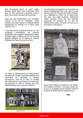 Ces Chroniques visent un public anglo-
flamand lettré. Elles sont conservées dans
plus de 100 manuscrits enluminés, dont le
plus connu est le manuscrit de Gruuthuse.
Déçu par des changements qu’il considère
comme la fin de la chevalerie, Jehan
Froissart se retire ensuite à l’Abbaye Sainte
Monégonde de Chimay où il meurt entre
1404 et 1410.
Il est aujourd’hui considéré comme l’un des
principaux chroniqueurs de l’époque
médiévale. Une sculpture représentant Jehan
Froissart figure d’ailleurs parmi les hommes
illustres présents sur la façade du pavillon
Richelieu du Palais du Louvre à Paris.
Statue sur le Pavillon Richelieu du Louvre
En 1834, le bibliothécaire de Valenciennes
demande au conseil municipal l’érection d’un
monument en hommage à l’illustre
chroniqueur, natif de la ville. Le conseil
municipal donne son accord et le monument
est inauguré en 1856 à l’endroit que nous
appelons désormais « square Froissart ».
Square Froissart
Les personnes qui tagguent ce monument ne
savent probablement pas que celui-ci a été
bâti il y a plus de 150 ans par Casimir Pétiaux
(né à Raismes en 1807). Ils ne savent pas
non plus que cette sculpture représente
Jehan Froissart, l’une des plus illustres
personnes de l’histoire de la ville de
Valenciennes, assis, un stylet à la main et un
livre posé sur les genoux.
La citation de Jehan Froissart sous sa sculpture
Sous cette sculpture, on peut lire une citation
de Froissart lui-même: « Si aucun quiert qui
je suis, je m’appelle Jehan Froissart, natif de
la bonne et franke ville de Valenciennes ».
Hypo
Page n°15
 