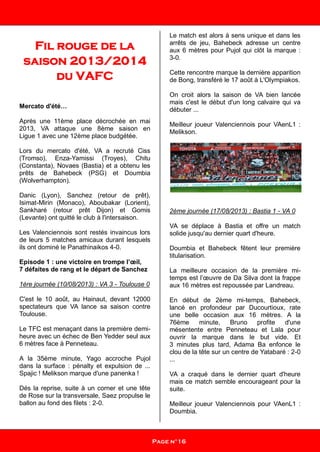 Fil rouge de la
saison 2013/2014
du VAFC
Mercato d'été…
Après une 11ème place décrochée en mai
2013, VA attaque une 8ème saison en
Ligue 1 avec une 12ème place budgétée.
Lors du mercato d'été, VA a recruté Ciss
(Tromso), Enza-Yamissi (Troyes), Chitu
(Constanta), Novaes (Bastia) et a obtenu les
prêts de Bahebeck (PSG) et Doumbia
(Wolverhampton).
Danic (Lyon), Sanchez (retour de prêt),
Isimat-Mirin (Monaco), Aboubakar (Lorient),
Sankharé (retour prêt Dijon) et Gomis
(Levante) ont quitté le club à l'intersaison.
Les Valenciennois sont restés invaincus lors
de leurs 5 matches amicaux durant lesquels
ils ont dominé le Panathinaikos 4-0.
Episode 1 : une victoire en trompe l’œil,
7 défaites de rang et le départ de Sanchez
1ère journée (10/08/2013) : VA 3 - Toulouse 0
C'est le 10 août, au Hainaut, devant 12000
spectateurs que VA lance sa saison contre
Toulouse.
Le TFC est menaçant dans la première demi-
heure avec un échec de Ben Yedder seul aux
6 mètres face à Penneteau.
A la 35ème minute, Yago accroche Pujol
dans la surface : pénalty et expulsion de ...
Spajic ! Melikson marque d'une panenka !
Dés la reprise, suite à un corner et une tête
de Rose sur la transversale, Saez propulse le
ballon au fond des filets : 2-0.
Le match est alors à sens unique et dans les
arrêts de jeu, Bahebeck adresse un centre
aux 6 mètres pour Pujol qui clôt la marque :
3-0.
Cette rencontre marque la dernière apparition
de Bong, transféré le 17 août à L'Olympiakos.
On croit alors la saison de VA bien lancée
mais c'est le début d'un long calvaire qui va
débuter ...
Meilleur joueur Valenciennois pour VAenL1 :
Melikson.
2ème journée (17/08/2013) : Bastia 1 - VA 0
VA se déplace à Bastia et offre un match
solide jusqu'au dernier quart d'heure.
Doumbia et Bahebeck fêtent leur première
titularisation.
La meilleure occasion de la première mi-
temps est l’œuvre de Da Silva dont la frappe
aux 16 mètres est repoussée par Landreau.
En début de 2ème mi-temps, Bahebeck,
lancé en profondeur par Ducourtioux, rate
une belle occasion aux 16 mètres. A la
76ème minute, Bruno profite d'une
mésentente entre Penneteau et Lala pour
ouvrir la marque dans le but vide. Et
3 minutes plus tard, Adama Ba enfonce le
clou de la tête sur un centre de Yatabaré : 2-0
...
VA a craqué dans le dernier quart d'heure
mais ce match semble encourageant pour la
suite.
Meilleur joueur Valenciennois pour VAenL1 :
Doumbia.
Page n°16
 