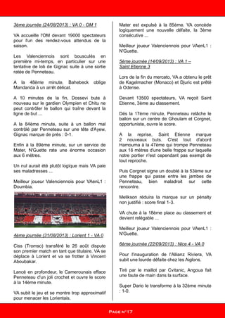 3ème journée (24/08/2013) : VA 0 - OM 1
VA accueille l'OM devant 19000 spectateurs
pour l'un des rendez-vous attendus de la
saison.
Les Valenciennois sont bousculés en
première mi-temps, en particulier sur une
tentative de lob de Gignac suite à une sortie
ratée de Penneteau.
A la 48ème minute, Bahebeck oblige
Mandanda à un arrêt délicat.
A 10 minutes de la fin, Dossevi bute à
nouveau sur le gardien Olympien et Chitu ne
peut contrôler le ballon qui traîne devant la
ligne de but ...
A la 84ème minute, suite à un ballon mal
contrôlé par Penneteau sur une tête d'Ayew,
Gignac marque de près : 0-1.
Enfin à la 89ème minute, sur un service de
Mater, N'Guette rate une énorme occasion
aux 6 mètres.
Un nul aurait été plutôt logique mais VA paie
ses maladresses ...
Meilleur joueur Valenciennois pour VAenL1 :
Doumbia.
4ème journée (31/08/2013) : Lorient 1 - VA 0
Ciss (Tromso) transféré le 26 août dispute
son premier match en tant que titulaire. VA se
déplace à Lorient et va se frotter à Vincent
Aboubakar.
Lancé en profondeur, le Camerounais efface
Penneteau d'un joli crochet et ouvre le score
à la 14ème minute.
VA subit le jeu et se montre trop approximatif
pour menacer les Lorientais.
Mater est expulsé à la 85ème. VA concède
logiquement une nouvelle défaite, la 3ème
consécutive ...
Meilleur joueur Valenciennois pour VAenL1 :
N'Guette.
5ème journée (14/09/2013) : VA 1 –
Saint Etienne 3
Lors de la fin du mercato, VA a obtenu le prêt
de Kagelmacher (Monaco) et Djuric est prêté
à Odense.
Devant 13500 spectateurs, VA reçoit Saint
Etienne, 3ème au classement.
Dés la 17ème minute, Penneteau relâche le
ballon sur un centre de Ghoulam et Corgnet,
opportuniste, ouvre le score.
A la reprise, Saint Etienne marque
2 nouveaux buts. C'est tout d'abord
Hamouma à la 47ème qui trompe Penneteau
aux 16 mètres d'une belle frappe sur laquelle
notre portier n'est cependant pas exempt de
tout reproche.
Puis Corgnet signe un doublé à la 53ème sur
une frappe qui passe entre les jambes de
Penneteau, bien maladroit sur cette
rencontre.
Melikson réduira la marque sur un pénalty
non justifié : score final 1-3.
VA chute à la 18ème place au classement et
devient relégable ...
Meilleur joueur Valenciennois pour VAenL1 :
N'Guette.
6ème journée (22/09/2013) : Nice 4 - VA 0
Pour l'inauguration de l'Allianz Riviera, VA
subit une lourde défaite chez les Aiglons.
Tiré par le maillot par Cvitanic, Angoua fait
une faute de main dans la surface.
Super Dario le transforme à la 32ème minute
: 1-0.
Page n°17
 