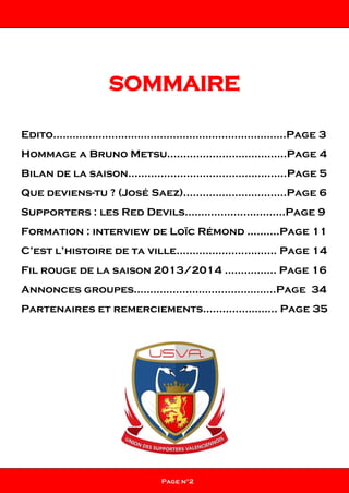 SOMMAIRE
Edito………………………………………………………………Page 3
Hommage a Bruno Metsu.………………………………Page 4
Bilan de la saison………………………………………….Page 5
Que deviens-tu ? (José Saez)…………………………..Page 6
Supporters : les Red Devils.……………...…..…….Page 9
Formation : interview de Loïc Rémond ……....Page 11
C’est l’histoire de ta ville……………………….… Page 14
Fil rouge de la saison 2013/2014 ……..…….. Page 16
Annonces groupes……………………………………..Page 34
Partenaires et remerciements………………….. Page 35
Page n°2
 