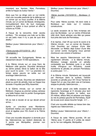 inexistant aux Nantais. Mais Penneteau
arrête la frappe du buteur Serbe !
Alors que l'on se dirige vers un nul mérité,
c'est une nouvelle passivité de la défense sur
un corner qui va nous crucifier. A la 89ème
minute, sur un corner de Bessat, Aristeguieta,
incroyablement libre de tout marquage,
reprend le ballon à bout portant et offre la
victoire au FCNA ...
A l'issue de la rencontre, Ariel Jacobs
confiera : "On encaisse une tuile sur la tête,
on est battu mais il n'y a pas de quoi être
abattu."
Meilleur joueur Valenciennois pour VAenL1 :
Saez.
17ème journée (07/12/2013) : VA 1
- Guingamp 1
VA accueille les Guingampais, 9èmes au
classement devant 15 500 spectateurs.
A la 18ème minute sur un coup franc de
Melikson côté gauche, Doumbia démarqué
au 2ème poteau dévie le ballon de la tête
pour ouvrir le score : 1-0 ! La première mi-
temps assez pauvre se solde sur cet
avantage Valenciennois.
A la 48ème minute, Doumbia est idéalement
placé au point de pénalty mais sa frappe trop
écrasée n'inquiète pas N'Dy Assembé.
A la 52ème minute, sur un corner de
Melikson, Angoua au premier poteau adresse
une belle frappe mais le portier Guingampais
la détourne en corner.
VA se met à reculer et ce qui devait arriver
arriva ...
Après un une-deux avec Mandanne,
Sankharé réalise une reprise instantanée en
pivot et égalise pour l'En Avant à la 70ème
minute.
C'est une nouvelle déception à domicile pour
les Valenciennois qui restent distancés de
5 points par Montpellier, premier non
relégable.
Meilleur joueur Valenciennois pour VAenL1 :
Doumbia.
18ème journée (15/12/2013) : Bordeaux 2-
VA 1
Pour cette 18ème journée, VA rend visite à
Bordeaux qui reste sur 3 victoires
consécutives.
La seule occasion de la 1ère mi-temps est
pour les Bordelais : sur un centre d'Obraniak
côté droit, Sané adresse une tête qui passe
tout près des buts de Penneteau.
A la reprise, c'est VA qui ouvre le score à la
55ème minute : sur un corner de Dossévi,
c'est Doumbia qui marque d'une tête
décroisée. Le Malien déjà buteur d'une tête
sur corner contre Guingamp nous permet
d'entrevoir une victoire à l'extérieur.
Mais les espoirs Valenciennois vont être
rapidement refroidis : à la 58ème minute,
Monsieur Lesage accorde un pénalty
contestable aux Bordelais suite à un tacle
inutile d'Angoua sur N'Guémo. Jussié
transforme le pénalty en prenant Penneteau
à contre pied : 1-1 ...
A la 65ème minute, Bahebeck est bousculé
par Henrique dans la surface, l'arbitre
accorde un pénalty pour VA ! Enza Yamissi le
frappe fort un peu trop plein axe et Carrasso
stoppe le pénalty Valenciennois ...
VA a laissé passé une belle occasion de
reprendre l'avantage et 8 minutes plus tard
Maurice Belay récupère le ballon aux
25 mètres, efface Néry et adresse une frappe
au ras du poteau gauche de Penneteau, fautif
de ne pas avoir assez bouché l'angle : 2-1 ...
C'est une nouvelle défaite qui laisse bien des
regrets aux Valenciennois ...
Meilleur joueur Valenciennois pour VAenL1 :
Doumbia.
A l'issue de cette 18ème journée, VA est
18ème avec 11 points et 5 unités de retard
sur le 1er non relégable, Montpellier.
Page n°22
 
