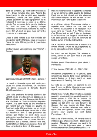 dans les 6 mètres, qui vient battre Penneteau
: 3-1. Deux minutes plus tard, Adama Ba
d'une frappe du plat du pied vient inquiéter
Penneteau, sauvé par son poteau. Les
Corses poussent et c'est logiquement qu'ils
réduisent à nouveau le score à la 82ème
minute. Sur un centre de la gauche d'Adama
Ba, Illan au point de pénalty trompe
Penneteau d'une frappe puissante du plat du
pied : 3-2. VA s'est fait peur mais parvient à
conserver son avantage.
Grâce à cette victoire et au nul concédé par
Montpellier contre Monaco, nous revenons à
l'issue de cette 20ème journée à 1 point des
Héraultais !
Meilleur joueur Valenciennois pour VAenL1 :
Dossevi.
22ème journée (25/01/2014) : VA 1 - Lorient 1
Le match à Marseille ayant été remis pour
cause de pluies diluviennes, VA enchaîne
une 2ème rencontre à domicile devant
12 000 spectateurs.
Dans une première mi-temps dominée par
Lorient, VA se crée la première occasion à la
24ème minute, sur une frappe à ras de terre
aux 20 mètres de Doumbia qui vient inquiéter
Reynet. A la demi-heure de jeu, Penneteau
est vigilant sur une frappe du gauche de
Gueirrero. A la 36ème minute, sur un corner
Lorientais, Monnet-Paquet remet de la tête
sur Aboubakar dont la tête puissante est
contrée par Mater. Et c'est donc assez
logiquement que les Merlus ouvrent le score
à la 39ème minute : sur un corner, Bourillon,
démarqué aux 6 mètres, adresse une tête,
maladroitement détournée dans ses filets par
Ciss. Lorient mène donc 1-0 à la pause.
Mais les Valenciennois réagissent à la reprise
et sur un corner de côté gauche de Dossevi,
Pujol, dos au but, réussit une tête lobée qui
vient battre Reynet. Le soir de ses 34 ans,
Pujol inscrit son 4ème but de la saison !
A la 62ème minute, Penneteau réalise un
superbe arrêt réflexe sur une tête aux
6 mètres d'Aboubakar à la réception d'un
coup franc de Traoré. A la 74ème minute,
c'est Reynet qui se met 2 fois en évidence,
tout d'abord sur une frappe à ras de terre de
Ciss côté gauche puis dans la continuité de
l'action sur un tir tendu de Doumbia.
VA a l'occasion de remporter le match à la
89ème minute : Pujol ne peut reprendre au
2ème poteau le centre tir de Waris.
Le match nul est logique, VA, revenu au
score, prend un bon point face à une belle
équipe Lorientaise.
Meilleur joueur Valenciennois pour VAenL1 :
Penneteau.
21ème journée (29/01/2014) : OM 2 - VA 1
Initialement programmé le 18 janvier, cette
rencontre se dispute donc 4 jours après le nul
contre Lorient et 3 jours avant un autre
déplacement à Geoffroy Guichard.
La veille de ce match, on apprend le prêt
pour 6 mois de Chitu, titularisé à une seule
reprise, au club Grec du PAS Giannina.
Dés la 9ème minute, Thauvin rate une grosse
occasion en ouvrant trop son pied gauche : le
ballon passe à côté de la lucarne de
Penneteau. A la 20ème minute, Penneteau
réalise un bel arrêt sur une tentative de
Gignac. Sur une touche de Ciss, Enza-
Yamissi, en voulant adresser une balle en
retrait vers son gardien, réalise une passe
décisive pour Gignac qui vient battre
Penneteau : 1-0 ...
Mais à la 37ème minute, VA revient dans le
match un peu chanceusement : décalé sur la
gauche, Masuaku adresse un centre tir
flottant dont la trajectoire pour la moins
déconcertante vient tromper Mandanda : 1-1 !
Page n°24
 