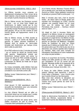 25ème journée (14/02/2014) : PSG 3 - VA 0
La 25ème journée nous propose un
déplacement compliqué au Parc, le jour de la
Saint Valentin, chez le leader du championnat
qui compte 5 points d'avance sur Monaco.
Dés la 18ème minute, les Parisiens ouvrent
le score : sur un coup franc frappé par
Ibrahimovic, le ballon contré par le mur
revient dans les pieds de Lavezzi qui au point
de pénalty trompe Penneteau d'une frappe du
pied gauche. VA qui n'a rien montré et s'est
montré fébrile est logiquement mené à la
pause 1-0.
Dés la 50ème minute, le PSG double la
marque : suite à un centre de Digne côté
gauche, le ballon parvient finalement à
Cabaye dont la reprise en demi-volée
écrasée sert Ibrahimovic qui marque d'une
demi-volée du pied droit.
Et le PSG enfonce le clou 2 minutes plus tard
: sur un centre en retrait de Lavezzi lancé
côté gauche, Kagelmacher pressé par
Ibrahimovic marque contre son camp. La
messe est dite et le PSG contrôle ensuite le
match à quelques jours d'aller affronter
Leverkusen en 8èmes de finale de la ligue
des champions.
Au niveau comptable, cette défaite n'est pas
dramatique car dans le même temps, Evian a
concédé le nul à domicile contre Lille.
Meilleur joueur Valenciennois pour VAenL1 :
Penneteau.
26ème journée (22/02/2014) : VA 2 –
Sochaux 2
C'est devant 13 500 spectateurs que VA
accueille les Sochaliens pour une rencontre
importante pour le maintien.
Le club d'Hervé Renard est en effet un
concurrent direct qui ne compte que 3 unités
de moins que nous avant cette rencontre.
La première période est assez terne, sans
réelles occasions de part et d'autre, les
2 équipes étant paralysées par l'enjeu.
A la 51ème minute, Monsieur Fautrel offre à
VA un pénalty pour une faute peu évidente de
Zouma sur Waris. Notre goléador transforme
le pénalty en prenant Pelé à contre-pied : 1-0
Mais 3 minutes plus tard, c'est la douche
froide : de retour dans le Doubs après son
transfert non homologué au LOSC, Corchia
adresse une superbe frappe sur un coup
franc aux 35 mètres qui vient lober
Penneteau trop avancé ... Sochaux revient
dans le match : 1-1 ...
VA réagit et c'est à nouveau Waris qui
s'illustre à la 62ème minute en contraignant
Pelé à une parade compliquée sur sa frappe
puissante en angle fermé. A la 86ème minute,
Mater adresse une longue transversale côté
gauche en direction de Melikson, l’Israélien
centre de l'extérieur du droit sur Waris
esseulé aux 6 mètres qui fusille Pelé : 2-1 !!!
On pense alors que VA a fait le plus dur et va
décrocher une victoire capitale dans l'optique
du maintien. Mais c'est sans compter sur
l'abnégation Sochalienne et notre maladresse
sur coups de pied arrêtés ....
Suite à un coup-franc de Corchia, Penneteau
réalise une belle parade qui offre un corner
aux Sochaliens. Et sur ce corner tiré par
Roudet, Marange profite de la passivité de la
défense et de la sortie hésitante de
Penneteau pour marquer de la tête : 2-2 ...
A l'issue de cette 26ème journée, nous
restons 18èmes mais reprenons 1 point à
Evian battu à Bordeaux : nous n'avons plus
que 2 points d'écart sur les Savoyards.
Mais c'est bien entendu la déception qui
prédomine après ce nul, sachant qu'une
victoire nous aurait permis de sortir de la
zone rouge ...
Meilleur joueur Valenciennois pour VAenL1 :
Waris.
27ème journée (01/03/2014) : Reims 3 - VA 1
Après la déconvenue Sochalienne, VA rend
visite aux Rémois, surprenants 8èmes à
seulement 6 points des Stéphanois 4èmes.
Page n°26
 