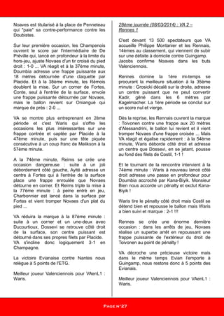 Noaves est titularisé à la place de Penneteau
qui "paie" sa contre-performance contre les
Doubistes.
Sur leur première occasion, les Champenois
ouvrent le score par l'intermédiaire de De
Préville qui, lancé en profondeur à la limite du
hors-jeu, ajuste Novaes d'un tir croisé du pied
droit : 1-0 ... VA réagit et à la 37ème minute,
Doumbia adresse une frappe puissante aux
18 mètres détournée d'une claquette par
Placide. Et à la 38ème minute, les Rémois
doublent la mise. Sur un corner de Fortes,
Conte, seul à l'entrée de la surface, envoie
une frappe puissante détournée par Novaes,
mais le ballon revient sur Oniangué qui
marque de près : 2-0 ...
VA se montre plus entreprenant en 2ème
période et c'est Waris qui s'offre les
occasions les plus intéressantes sur une
frappe contrée et captée par Placide à la
47ème minute, puis sur une tête piquée
consécutive à un coup franc de Melikson à la
57ème minute.
A la 74ème minute, Reims se crée une
occasion dangereuse : suite à un joli
débordement côté gauche, Ayité adresse un
centre à Fortes qui à l'entrée de la surface
place une frappe enroulée que Novaes
détourne en corner. Et Reims triple la mise à
la 77ème minute : à peine entré en jeu,
Charbonnier est lancé dans la surface par
Fortes et vient tromper Novaes d'un plat du
pied ...
VA réduira la marque à la 87ème minute :
suite à un corner et un une-deux avec
Ducourtioux, Dossevi se retrouve côté droit
de la surface, son centre puissant est
détourné dans ses propres filets par Placide.
VA s'incline donc logiquement 3-1 en
Champagne.
La victoire Evianaise contre Nantes nous
relègue à 5 points de l'ETG.
Meilleur joueur Valenciennois pour VAenL1 :
Waris.
28ème journée (08/03/2014) : VA 2 –
Rennes 1
C'est devant 13 500 spectateurs que VA
accueille Philippe Montanier et les Rennais,
14èmes au classement, qui viennent de subir
sur une défaite à domicile contre Guingamp.
Jacobs confirme Noaves dans les buts
Valenciennois.
Rennes domine la 1ère mi-temps se
procurant la meilleure situation à la 35ème
minute : Grosicki décalé sur la droite, adresse
un centre puissant que ne peut convertir
Kadir, gêné dans les 6 mètres par
Kagelmacher. La 1ère période se conclut sur
un score nul et vierge.
Dès la reprise, les Rennais ouvrent la marque
: Toivonen contre une frappe aux 20 mètres
d'Alessandrini, le ballon lui revient et il vient
tromper Novaes d'une frappe croisée ... Mais
VA réagit et égalise rapidement : à la 54ème
minute, Waris déborde côté droit et adresse
un centre que Dossevi, en se jetant, pousse
au fond des filets de Costil, 1-1 !
Et le tournant de la rencontre intervient à la
74ème minute : Waris à nouveau lancé côté
droit adresse une passe en profondeur pour
Doumbia accroché par Kana-Biyik. Monsieur
Bien nous accorde un pénalty et exclut Kana-
Biyik !
Waris tire le pénalty côté droit mais Costil se
détend bien et repousse le ballon mais Waris
a bien suivi et marque : 2-1 !!!
Rennes se crée une énorme dernière
occasion : dans les arrêts de jeu, Novaes
réalise un superbe arrêt en repoussant une
frappe puissante de l'extérieur du droit de
Toivonen au point de pénalty !
VA décroche une précieuse victoire mais
dans le même temps Evian l'emporte à
Guingamp, nous restons donc à 5 points des
Evianais.
Meilleur joueur Valenciennois pour VAenL1 :
Waris.
Page n°26
Page n°27
 