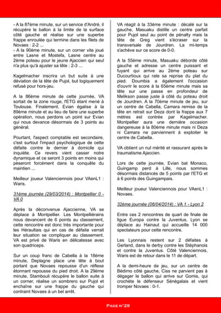- A la 87ème minute, sur un service d'André, il
récupère le ballon à la limite de la surface
côté gauche et réalise sur une superbe
frappe enroulée qui termine dans les filets de
Novaes : 2-2 ...
- A la 90ème minute, sur un corner vite joué
entre Lasne et Mostefa, Lasne centre au
2ème poteau pour le jeune Ajaccien qui seul
n'a plus qu'à ajuster sa tête : 2-3 ...
Kagelmacher inscrira un but suite à une
déviation de la tête de Pujol, but logiquement
refusé pour hors-jeu.
A la 86ème minute de cette journée, VA
sortait de la zone rouge, l'ETG étant mené à
Toulouse. Finalement, Evian égalise à la
89ème minute et au lieu de faire une superbe
opération, nous perdons un point sur Evian
qui nous devance désormais de 3 points au
général.
Pourtant, l'aspect comptable est secondaire,
c'est surtout l'impact psychologique de cette
défaite contre le dernier à domicile qui
inquiète. Ce revers vient casser notre
dynamique et ce seront 3 points en moins qui
pèseront forcément dans la conquête du
maintien ...
Meilleur joueur Valenciennois pour VAenL1 :
Waris.
31ème journée (29/03/2014) : Montpellier 0 -
VA 0
Après la déconvenue Ajaccienne, VA se
déplace à Montpellier. Les Montpelliérains
nous devancent de 6 points au classement,
cette rencontre est donc très importante pour
les Héraultais qui en cas de défaite verrait
leur situation se compliquer au classement.
VA est privé de Waris en délicatesse avec
son quadriceps.
Sur un coup franc de Cabella à la 18ème
minute, Deplagne place une tête à bout
portant que Novaes repousse d'un réflexe
étonnant repousse du pied droit. A la 29ème
minute, Stambouli récupère le ballon suite à
un corner, réalise un sombrero sur Pujol et
enchaîne sur une frappe du gauche qui
contraint Novaes à un bel arrêt.
VA réagit à la 33ème minute : décalé sur la
gauche, Masuaku distille un centre parfait
pour Pujol seul au point de pénalty mais la
tête de Greg vient s'écraser sur la
transversale de Jourdren. La mi-temps
s'achève sur ce score de 0-0.
A la 55ème minute, Masuaku déborde côté
gauche et adresse un centre puissant et
fuyant qui arrive au 2ème poteau sur
Ducourtioux qui rate sa reprise du plat du
pied. Doumbia a également l'occasion
d'ouvrir le score à la 65ème minute mais sa
tête sur une passe en profondeur de
Melikson passe juste à côté du poteau droit
de Jourdren. A la 70ème minute de jeu, sur
un centre de Cabella, Camara remise de la
tête en retrait sur Deza dont la frappe aux 7
mètres est contrée par Kagelmacher.
Montpellier aura une dernière occasion
dangereuse à la 80ème minute mais ni Deza
ni Camara ne parviennent à exploiter le
centre de Cabella.
VA obtient un nul mérité et rassurant après le
traumatisme Ajaccien.
Lors de cette journée, Evian bat Monaco,
Guingamp perd à Lille, nous sommes
désormais distancés de 5 points par l'ETG et
à 6 points des Guingampais.
Meilleur joueur Valenciennois pour VAenL1 :
Novaes.
32ème journée (06/04/2014) : VA 1 - Lyon 2
Entre ces 2 rencontres de quart de finale de
ligue Europa contre la Juventus, Lyon se
déplace au Hainaut qui accueille 14 000
spectateurs pour cette rencontre.
Les Lyonnais restent sur 2 défaites à
Gerland, dans le derby contre les Stéphanois
et contre la Juventus. Côté Valenciennois,
Waris est de retour dans le 11 de départ.
A la demi-heure de jeu, sur un centre de
Bédimo côté gauche, Ciss ne parvient pas à
dégager le ballon qui arrive sur Gomis, qui
crochète le défenseur Sénégalais et vient
tromper Novaes : 0-1.
Page n°29
 