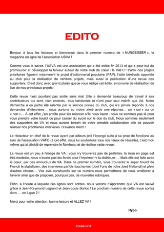 EDITO
Bonjour à tous les lecteurs et bienvenue dans le premier numéro de « NUNGESSER », le
magazine en ligne de l’association USVA !
Comme vous le savez, l’USVA est une association qui a été créée fin 2013 et qui a pour but de
promouvoir et développer la ferveur autour de notre club de cœur : le VAFC ! Parmi nos projets
prioritaires figurent notamment le projet d’actionnariat populaire (PAP), l’aide bénévole apportée
au club pour la réalisation de certains projets, mais aussi la publication d’une revue des
supporters. C’est donc avec grand plaisir que je vous rédige cet édito, synonyme de réalisation de
l’un de nos principaux projets !
Cette revue n’est pourtant pas sortie sans mal. Elle a demandé beaucoup de travail à ses
contributeurs qui sont, bien entendu, tous bénévoles et n’ont pour seul intérêt que VA. Notre
démarche a en partie été ralentie par le service presse du club, qui n’a jamais répondu à nos
demandes d’interviews… nous aurions au moins aimé avoir une réponse… un « oui » ou un
« non »… A cet effet, j’en profite pour les relancer s’ils nous lisent : nous ne sommes pas là pour
vous prendre votre boulot ou pour casser du sucre sur le dos du club. Nous sommes seulement
des supporters de VA et nous aurons besoin de votre aimable collaboration afin de pouvoir
réaliser nos prochaines interviews. D’avance merci !
Le rédacteur en chef de la revue ayant par ailleurs jeté l’éponge suite à sa prise de fonctions au
sein de l’association VAFC (à cet effet, nous lui souhaitons tous nos vœux de réussite), c’est moi-
même qui ai décidé de reprendre le flambeau et de réaliser cette revue.
La revue est un peu à l’image de VA : vous n’y trouverez pas de paillettes, la mise en page est
très modeste, nous n’avons pas les fonds pour l’imprimer ni la distribuer…. Mais elle est faite avec
le cœur, par des amoureux de VA. Dans ce premier numéro, vous trouverez le super boulot de
Franck le statisticien, des interviews parfois touchantes (dont l’une de notre José National) et plein
d’autres choses… Vos avis constructifs sur ce numéro nous permettrons de nous améliorer à
l’avenir ainsi que de proposer, pourquoi pas, de nouvelles rubriques.
Enfin, à l’heure à laquelle ces lignes sont écrites, nous venons d’apprendre que VA est sauvé
grâce à Jean-Raymond Legrand et Jean-Louis Borloo ! Le prochain numéro de cette revue sortira
donc … en Ligue 2 !
Merci pour votre attention, bonne lecture et ALLEZ VA !
Hypo
Page n°3
 