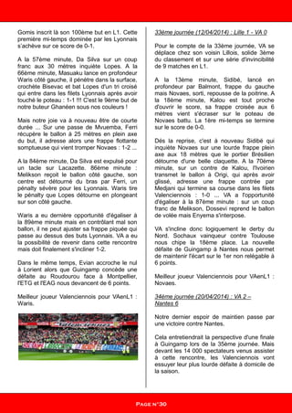Gomis inscrit là son 100ème but en L1. Cette
première mi-temps dominée par les Lyonnais
s’achève sur ce score de 0-1.
A la 57ème minute, Da Silva sur un coup
franc aux 30 mètres inquiète Lopes. A la
66ème minute, Masuaku lance en profondeur
Waris côté gauche, il pénètre dans la surface,
crochète Bisevac et bat Lopes d'un tri croisé
qui entre dans les filets Lyonnais après avoir
touché le poteau : 1-1 !!! C'est le 9ème but de
notre buteur Ghanéen sous nos couleurs !
Mais notre joie va à nouveau être de courte
durée ... Sur une passe de Mvuemba, Ferri
récupère le ballon à 25 mètres en plein axe
du but, il adresse alors une frappe flottante
somptueuse qui vient tromper Novaes : 1-2 ...
A la 84ème minute, Da Silva est expulsé pour
un tacle sur Lacazette. 86ème minute :
Melikson reçoit le ballon côté gauche, son
centre est détourné du bras par Ferri, un
pénalty sévère pour les Lyonnais. Waris tire
le pénalty que Lopes détourne en plongeant
sur son côté gauche.
Waris a eu dernière opportunité d'égaliser à
la 89ème minute mais en contrôlant mal son
ballon, il ne peut ajuster sa frappe piquée qui
passe au dessus des buts Lyonnais. VA a eu
la possibilité de revenir dans cette rencontre
mais doit finalement s'incliner 1-2.
Dans le même temps, Evian accroche le nul
à Lorient alors que Guingamp concède une
défaite au Roudourou face à Montpellier,
l'ETG et l'EAG nous devancent de 6 points.
Meilleur joueur Valenciennois pour VAenL1 :
Waris.
33ème journée (12/04/2014) : Lille 1 - VA 0
Pour le compte de la 33ème journée, VA se
déplace chez son voisin Lillois, solide 3ème
du classement et sur une série d'invincibilité
de 9 matches en L1.
A la 13ème minute, Sidibé, lancé en
profondeur par Balmont, frappe du gauche
mais Novaes, sorti, repousse de la poitrine. A
la 18ème minute, Kalou est tout proche
d'ouvrir le score, sa frappe croisée aux 6
mètres vient s'écraser sur le poteau de
Novaes battu. La 1ère mi-temps se termine
sur le score de 0-0.
Dés la reprise, c'est à nouveau Sidibé qui
inquiète Novaes sur une lourde frappe plein
axe aux 18 mètres que le portier Brésilien
détourne d'une belle claquette. A la 70ème
minute, sur un contre de Kalou, l'Ivoirien
transmet le ballon à Origi, qui après avoir
glissé, adresse une frappe contrée par
Medjani qui termine sa course dans les filets
Valenciennois : 1-0 ... VA a l'opportunité
d'égaliser à la 87ème minute : sur un coup
franc de Melikson, Dossevi reprend le ballon
de volée mais Enyema s'interpose.
VA s'incline donc logiquement le derby du
Nord. Sochaux vainqueur contre Toulouse
nous chipe la 18ème place. La nouvelle
défaite de Guingamp à Nantes nous permet
de maintenir l'écart sur le 1er non relégable à
6 points.
Meilleur joueur Valenciennois pour VAenL1 :
Novaes.
34ème journée (20/04/2014) : VA 2 –
Nantes 6
Notre dernier espoir de maintien passe par
une victoire contre Nantes.
Cela entretiendrait la perspective d'une finale
à Guingamp lors de la 35ème journée. Mais
devant les 14 000 spectateurs venus assister
à cette rencontre, les Valenciennois vont
essuyer leur plus lourde défaite à domicile de
la saison.
Page n°30
 