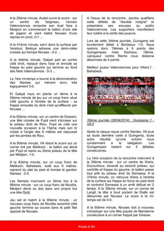 A la 25ème minute, Audel ouvre le score : sur
un centre de Veigneau, l'ancien
Valenciennois remporte son duel face à
Medjani en s’emmenant le ballon d'une aile
de pigeon et vient battre Novaes d'une
reprise en pivot, 0-1 ...
A la 41ème minute, servi dans la surface par
Veretout, Bedoya adresse une demi-volée
croisée qui trompe Novaes : 0-2 ...
A la 44ème minute, Gakpé part en contre
côté droit, repique dans l'axe et enroule sa
frappe du pied gauche qui termine au fond
des filets Valenciennois : 0-3 ...
La 1ère mi-temps a tourné à la démonstration
des Nantais qui mènent donc très
logiquement 3-0.
Et Gakpé nous en plante un 4ème à la
54ème minute de jeu sur un coup franc situé
côté gauche à l'entrée de la surface : sa
frappe enroulée du droit n'est qu'effleurer par
Novaes ...
A la 62ème minute, sur un centre de Dossevi,
une tête croisée de Pujol vient s'écraser sur
le poteau droit de Riou. Pujol se crée une
nouvelle occasion à la 73ème mais son tir
croisé à l'angle des 6 mètres est repoussé
par les jambes de Riou.
A la 80ème minute, VA réduit le score sur un
corner tiré par Melikson : le ballon est dévié
par Pujol et repris au 2ème poteau de la tête
par Medjani, 1-4.
A la 83ème minute, sur un coup franc de
Melikson, Bahebeck, isolé aux 6 mètres,
reprend du plat du pied et trompe le gardien
Nantais : 2-4.
Les Nantais inscrivent un 5ème but à la
86ème minute : sur un coup franc de Nicolita,
Medjani dévie du dos dans son propre but
une tête Djidji.
Jeu set et match à la 90ème minute : un
nouveau coup franc de Nicolita excentré côté
gauche termine sa course dans le petit filet
opposé de Novaes.
A l'issue de la rencontre, Jacobs qualifiera
cette défaite de "résultat indigne" et
présentera ses excuses au public
Valenciennois. Les supporters manifestent
leur colère à la sortie des joueurs.
Lors de cette 34ème journée, Guingamp est
lourdement défait à Bordeaux 1-5. Nous
restons donc 19èmes à 6 points des
Guingampais mais Sochaux, 18ème,
vainqueur contre Reims nous distance
désormais de 4 points.
Meilleur joueur Valenciennois pour VAenL1 :
Bahebeck.
35ème journée (26/04/2014) : Guingamp 1 -
VA 0
Après la claque reçue contre Nantes, VA joue
sa toute dernière carte à Guingamp, toute
autre résultat qu'une victoire nous
condamnant à la relégation. Les
Guingampais restent sur 5 défaites
consécutives.
La 1ère occasion de la rencontre intervient à
la 28ème minute : sur un centre de Waris,
Ducourtioux, esseulé au second poteau, qui
contrôle et frappe du gauche, le ballon passe
tout prêt du poteau droit de Samassa. A la
37ème minute, on retrouve Waris à l'entrée
de la surface qui frappe en force du pied droit
et contraint Samassa à un arrêt délicat en 2
temps. A la 39ème minute, sur un corner de
Langil, la tête à bout portant de Diallo est
détournée par Novaes. Le score à la mi-
temps est de 0-0.
A la 60ème minute, Novaes doit à nouveau
s'employer sur une tête piquée de Mandanne
consécutive à un corner frappé par Giresse.
Page n°31
 