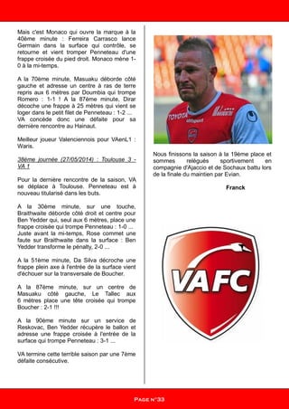 Mais c'est Monaco qui ouvre la marque à la
40ème minute : Ferreira Carrasco lance
Germain dans la surface qui contrôle, se
retourne et vient tromper Penneteau d'une
frappe croisée du pied droit. Monaco mène 1-
0 à la mi-temps.
A la 70ème minute, Masuaku déborde côté
gauche et adresse un centre à ras de terre
repris aux 6 mètres par Doumbia qui trompe
Romero : 1-1 ! A la 87ème minute, Dirar
décoche une frappe à 25 mètres qui vient se
loger dans le petit filet de Penneteau : 1-2 ...
VA concède donc une défaite pour sa
dernière rencontre au Hainaut.
Meilleur joueur Valenciennois pour VAenL1 :
Waris.
38ème journée (27/05/2014) : Toulouse 3 -
VA 1
Pour la dernière rencontre de la saison, VA
se déplace à Toulouse. Penneteau est à
nouveau titularisé dans les buts.
A la 30ème minute, sur une touche,
Braithwaite déborde côté droit et centre pour
Ben Yedder qui, seul aux 6 mètres, place une
frappe croisée qui trompe Penneteau : 1-0 ...
Juste avant la mi-temps, Rose commet une
faute sur Braithwaite dans la surface : Ben
Yedder transforme le pénalty, 2-0 ...
A la 51ème minute, Da Silva décroche une
frappe plein axe à l'entrée de la surface vient
d'échouer sur la transversale de Boucher.
A la 87ème minute, sur un centre de
Masuaku côté gauche, Le Tallec aux
6 mètres place une tête croisée qui trompe
Boucher : 2-1 !!!
A la 90ème minute sur un service de
Reskovac, Ben Yedder récupère le ballon et
adresse une frappe croisée à l'entrée de la
surface qui trompe Penneteau : 3-1 ...
VA termine cette terrible saison par une 7ème
défaite consécutive.
Nous finissons la saison à la 19ème place et
sommes relégués sportivement en
compagnie d'Ajaccio et de Sochaux battu lors
de la finale du maintien par Evian.
Franck
Page n°33
 