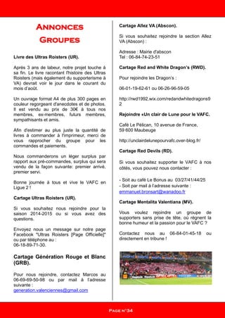 Annonces
Groupes
Livre des Ultras Roisters (UR).
Après 3 ans de labeur, notre projet touche à
sa fin. Le livre racontant l'histoire des Ultras
Roisters (mais également du supporterisme à
VA) devrait voir le jour dans le courant du
mois d’août.
Un ouvrage format A4 de plus 300 pages en
couleur regorgeant d'anecdotes et de photos.
Il est vendu au prix de 30€ à tous nos
membres, ex-membres, futurs membres,
sympathisants et amis.
Afin d'estimer au plus juste la quantité de
livres à commander à l'imprimeur, merci de
vous rapprocher du groupe pour les
commandes et paiements.
Nous commanderons un léger surplus par
rapport aux pré-commandes, surplus qui sera
vendu de la façon suivante: premier arrivé,
premier servi.
Bonne journée à tous et vive le VAFC en
Ligue 2 !
Cartage Ultras Roisters (UR).
Si vous souhaitez nous rejoindre pour la
saison 2014-2015 ou si vous avez des
questions.
Envoyez nous un message sur notre page
Facebook "Ultras Roisters [Page Officielle]"
ou par téléphone au :
06-18-89-71-30.
Cartage Génération Rouge et Blanc
(GRB).
Pour nous rejoindre, contactez Marcos au
06-69-69-50-98 ou par mail à l’adresse
suivante :
generation.valenciennes@gmail.com
Cartage Allez VA (Abscon).
Si vous souhaitez rejoindre la section Allez
VA (Abscon) :
Adresse : Mairie d'abscon
Tel : 06-84-74-23-51
Cartage Red and White Dragon’s (RWD).
Pour rejoindre les Dragon’s :
06-01-19-62-61 ou 06-26-96-59-05
http://rwd1992.wix.com/redandwhitedragons9
2
Rejoindre «Un clair de Lune pour le VAFC.
Café Le Pélican, 10 avenue de France,
59 600 Maubeuge
http://unclairdelunepourvafc.over-blog.fr/
Cartage Red Devils (RD).
Si vous souhaitez supporter le VAFC à nos
côtés, vous pouvez nous contacter :
- Soit au café Le Bonus au 03/27/41/44/25
- Soit par mail à l’adresse suivante :
emmanuel.bronsart@wanadoo.fr
Cartage Mentalita Valentiana (MV).
Vous voulez rejoindre un groupe de
supporters sans prise de tête, où règnent la
bonne humeur et la passion pour le VAFC ?
Contactez nous au 06-84-01-45-18 ou
directement en tribune !
Page n°34
 