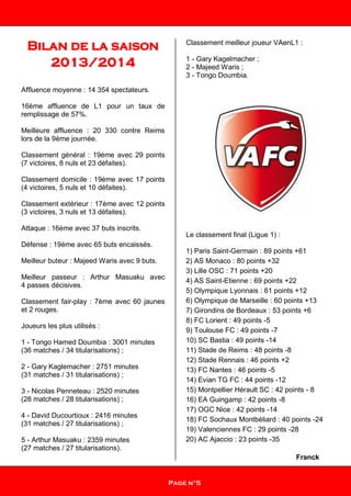 Bilan de la saison
2013/2014
Affluence moyenne : 14 354 spectateurs.
16ème affluence de L1 pour un taux de
remplissage de 57%.
Meilleure affluence : 20 330 contre Reims
lors de la 9ème journée.
Classement général : 19ème avec 29 points
(7 victoires, 8 nuls et 23 défaites).
Classement domicile : 19ème avec 17 points
(4 victoires, 5 nuls et 10 défaites).
Classement extérieur : 17ème avec 12 points
(3 victoires, 3 nuls et 13 défaites).
Attaque : 16ème avec 37 buts inscrits.
Défense : 19ème avec 65 buts encaissés.
Meilleur buteur : Majeed Waris avec 9 buts.
Meilleur passeur : Arthur Masuaku avec
4 passes décisives.
Classement fair-play : 7ème avec 60 jaunes
et 2 rouges.
Joueurs les plus utilisés :
1 - Tongo Hamed Doumbia : 3001 minutes
(36 matches / 34 titularisations) ;
2 - Gary Kaglemacher : 2751 minutes
(31 matches / 31 titularisations) ;
3 - Nicolas Penneteau : 2520 minutes
(28 matches / 28 titularisations) ;
4 - David Ducourtioux : 2416 minutes
(31 matches / 27 titularisations) ;
5 - Arthur Masuaku : 2359 minutes
(27 matches / 27 titularisations).
Classement meilleur joueur VAenL1 :
1 - Gary Kagelmacher ;
2 - Majeed Waris ;
3 - Tongo Doumbia.
Le classement final (Ligue 1) :
1) Paris Saint-Germain : 89 points +61
2) AS Monaco : 80 points +32
3) Lille OSC : 71 points +20
4) AS Saint-Etienne : 69 points +22
5) Olympique Lyonnais : 61 points +12
6) Olympique de Marseille : 60 points +13
7) Girondins de Bordeaux : 53 points +6
8) FC Lorient : 49 points -5
9) Toulouse FC : 49 points -7
10) SC Bastia : 49 points -14
11) Stade de Reims : 48 points -8
12) Stade Rennais : 46 points +2
13) FC Nantes : 46 points -5
14) Evian TG FC : 44 points -12
15) Montpellier Hérault SC : 42 points - 8
16) EA Guingamp : 42 points -8
17) OGC Nice : 42 points -14
18) FC Sochaux Montbéliard : 40 points -24
19) Valenciennes FC : 29 points -28
20) AC Ajaccio : 23 points -35
Franck
Page n°5
 