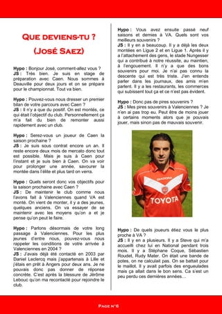 Que deviens-tu ?
(José Saez)
Hypo : Bonjour José, comment-allez vous ?
JS : Très bien. Je suis en stage de
préparation avec Caen. Nous sommes à
Deauville pour deux jours et on se prépare
pour le championnat. Tout va bien.
Hypo : Pouvez-vous nous dresser un premier
bilan de votre parcours avec Caen ?
JS : Il n’y a que du positif. On est montés, ce
qui était l’objectif du club. Personnellement ça
m’a fait du bien de remonter aussi
rapidement avec un club.
Hypo : Serez-vous un joueur de Caen la
saison prochaine ?
JS : Je suis sous contrat encore un an. Il
reste encore deux mois de mercato donc tout
est possible. Mais je suis à Caen pour
l’instant et je suis bien à Caen. On va voir
pour prolonger une année, savourer la
montée dans l’élite et plus tard on verra.
Hypo : Quels seront donc vos objectifs pour
la saison prochaine avec Caen ?
JS : De maintenir le club comme nous
l’avons fait à Valenciennes quand VA est
monté. On vient de monter, il y a des jeunes,
quelques anciens. On va essayer de se
maintenir avec les moyens qu’on a et je
pense qu’on peut le faire.
Hypo : Parlons désormais de votre long
passage à Valenciennes. Pour les plus
jeunes d’entre nous, pouvez-vous nous
rappeler les conditions de votre arrivée à
Valenciennes en 2004 ?
JS : J’avais déjà été contacté en 2003 par
Daniel Leclercq mais j’appartenais à Lille et
j’étais en prêt à Angers pour deux ans. Je ne
pouvais donc pas donner de réponse
concrète. C’est après la blessure de Jérôme
Lebouc qu’on ma recontacté pour rejoindre le
club.
Hypo : Vous avez ensuite passé neuf
saisons et demies à VA. Quels sont vos
meilleurs souvenirs ?
JS : Il y en a beaucoup. Il y a déjà les deux
montées en Ligue 2 et en Ligue 1. Après il y
a l’attachement des gens, le stade Nungesser
qui a contribué à notre réussite, au maintien,
à l’engouement. Il n’y a que des bons
souvenirs pour moi. Je n’ai pas connu la
descente qui est très triste. J’en entends
parler dans les journaux, des amis m’en
parlent. Il y a les restaurants, les commerces
qui subissent tout ça et ce n’est pas évident.
Hypo : Donc pas de pires souvenirs ?
JS : Mes pires souvenirs à Valenciennes ? Je
n’en ai pas trop eu. Peut être de moins jouer
à certains moments alors que je pouvais
jouer, mais sinon pas de mauvais souvenir.
Hypo : De quels joueurs étiez vous le plus
proche à VA ?
JS : Il y en a plusieurs. Il y a Steve qui m’a
accueilli chez lui en National pendant trois
mois. Il y a Stéphane Coque, Sébastien
Roudet, Rudy Mater. On était une bande de
potes, on ne calculait pas. On se battait pour
le maillot. Il y avait parfois des engueulades
mais ça allait dans le bon sens. Ca s’est un
peu perdu ces dernières années…
Page n°6
 