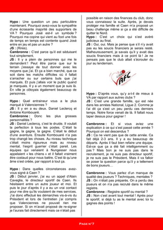 Hypo : Une question un peu particulière
maintenant. Pourquoi avez-vous la sympathie
d’une écrasante majorité des supporters de
VA ? Pourquoi José est-il un symbole ?
Pourquoi ma copine qui vient au foot une fois
de temps en temps est contente quand José
entre en jeu et pas un autre ?
JS : (Rires).
Cambronne : C’est parce qu’il est séduisant
tout simplement.
JS : Il y a plein de personnes qui me le
demandent ! Peut être parce que sur le
terrain j’essaye de tout donner avec les
moyens que j’ai. Et ça a bien marché, que ce
soit dans les matchs difficiles où il fallait
s’arracher ou sur certains buts que j’ai
marqués. Et puis j’allais voir le public quand
je marquais. Il y a un moment que je suis là.
En ville je côtoyais également beaucoup de
personnes.
Hypo : Quel entraineur vous a le plus
marqué à Valenciennes ?
JS : Il y en a eu deux. Daniel Leclercq et
Antoine Kombouaré.
Cambronne : Donc les plus grosses
personnalités ?
JS : Daniel Leclercq, c’est le druide. Il voulait
la perfection à tous les postes. C’était la
gagne, la gagne, la gagne. C’était le début
d’une aventure. Ensuite Kombouaré n’a pas
trop changé les choses. Au niveau technique
c’était moins rigoureux mais au niveau
mental, l’esprit guerrier c’était pareil. Les
équipes qui venaient à Nungesser nous
appelaient « les chiens » et il fallait vraiment
être costaud pour nous battre. C’est là qu’une
âme s’est créée, par rapport à tout ça.
Hypo : Dans quelles circonstances avez-
vous signé à Caen ?
JS : Début janvier, j’ai eu un appel d’Alain
Caveglia, le directeur sportif de Caen. Ils
hésitaient entre un autre joueur et moi. Et
puis le jour d’après il y a eu un vrai contact
pour me dire qu’ils voulaient de mes services.
J’ai donc effectué les démarches vis-à-vis du
Président et lors de l’entretien j’ai compris
que Valenciennes ne pouvait rien me
proposer. Si on m’avait proposé de re-signer
je l’aurais fait directement mais ce n’était pas
possible en raison des finances du club, donc
vous connaissez la suite. Après, je devais
protéger ma famille et Caen m’a proposé un
beau challenge même si ça a été difficile de
quitter le Nord.
Hypo : C’est un choix qui s’est avéré
judicieux au final.
JS : Oui, oui. Mais je pense que s’il n’y avait
pas eu les soucis financiers je serais resté.
Malheureusement, je savais qu’il y avait des
soucis financiers mais à ce point là ! Je ne
pensais pas que le club allait s’écrouler du
jour au lendemain.
Hypo : D’après vous, qu’y a-t-il de mieux à
VA par rapport aux autres clubs ?
JS : C’est une grande famille, qui est née
dans les années National, Ligue 2. Comme je
l’ai dit ça s’est un peu perdu ces derniers
temps. Notre force venait de là. Il fallait nous
taper dessus pour gagner !
Cambronne : Et si vous aviez une
explication à ce qui s’est passé cette année ?
Pourquoi on est descendus ?
JS : Ca ne vient pas que de cette année. Ca
fait déjà 2-3 ans. Il y a eu beaucoup de
départs. Après il faut bien refaire une équipe.
Est-ce que ça a été fait intelligemment ou
pas ? Mais bon je ne suis pas dans le
recrutement, je ne suis pas directeur sportif,
je ne suis pas le Président. Mais il va falloir
se poser la question parce qu’il y a tellement
de bons joueurs…
Cambronne : Vous parlez d’un manque de
qualité des joueurs ? Techniques, mentales ?
JS : On n’était pas préparés. On a perdu des
joueurs et on n’a pas recruté dans le même
registre.
Cambronne : Registre sportif ou mental ?
JS : Non c’est avant tout mental ! Après pour
le sportif, si déjà tu as le mental avec toi tu
gagnes des points !
Page n°7
 