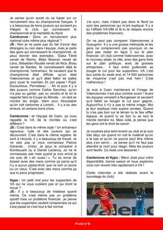 Je pense qu’on aurait du se baser sur un
recrutement issu du championnat français. Il
y a beaucoup de bons joueurs qui auraient pu
intégrer le club, qui connaissent le
championnat et la mentalité du Nord.
Cambronne : Donc un recrutement plus
national voire même plus régional ?
JS : Non je ne parle pas du fait d’avoir des
étrangers ou non dans l’équipe, mais je parle
des gens qui connaissent le championnat. Je
peux donner des exemples : Siaka Tiéné
venait de Reims, Milan Bisevac venait de
Lens, Sébastien Roudet venait de Nice, Bratu
venait de Nantes. Ils connaissaient déjà le
championnat, l’entraineur. Ils savaient que le
championnat était difficile, qu’on était
Valenciennes et qu’il allait falloir se battre
pour jouer le maintien. Et j’en passe ! Pujol,
Ducourtioux, Penneteau … Ah et puis il y a
des joueurs comme Carlos Sanchez, qu’on
n’a pas su garder, pas su vendre et là on le
regarde faire la Coupe du Monde… on doit se
mordre les doigts. Idem pour Aboubakar
qu’on voit cartonner à Lorient… Il y a eu des
erreurs, et certains bons choix.
Cambronne : et l’équipe de Caen, ça vous
rappelle le VA de la montée ou c’est
différent ?
JS : C’est dans le même style ! Un entraineur
rigoureux, rude et des joueurs qui se
découvrent. C’est dans le même registre. Ils
sont à l’écoute, il y a beaucoup de travail. Je
ne sais pas si vous connaissez Patrice
Garande… (rires). Je peux le comparer à
Kombouaré ou à Daniel Leclercq. Je ne le
connaissais pas mais quand je suis arrivé je
me suis dit « ah ouais ! ». Tu as envie de
bosser avec des mecs comme ça parce qu’il
n’y a aucun passe-droit, que ce soit un jeune
ou un vieux. C’est avec des mecs comme ça
que tu peux progresser.
Hypo : Un petit mot pour les supporters de
VA qui ne vous oublient pas et qui liront la
revue ?
JS : Il y a beaucoup de tristesse quand
même. Ce n’est même pas un problème
sportif mais un problème financier. Je pense
que les supporters veulent comprendre ce qui
s’est passé et c’est tout à fait normal.
J’ai suivi, mais n’étant pas dans le Nord ce
sont des personnes qui m’ont expliqué. Il y a
eu l’affaire VA-OM et là tu te retapes encore
des problèmes financiers.
On ne peut pas comparer Valenciennes à
Gueugnon. Il y a une grosse métropole et les
gens ne comprennent pas pourquoi on ne
peut pas rester en ligue 2 sur le plan
financier. Un club comme Valenciennes, avec
le nouveau stade, la ville, avec des gens forts
sur le plan politique, avec de grosses
entreprises… il faut entre guillemets se
bouger le cul pour les supporters. VA c’est
leur sortie du week end, et 14 000 personnes
de moyenne c’est pas mal hein ! C’est
malheureux !
Je suis à Caen maintenant et l’image de
Valenciennes n’est plus comme avant ! Avant
les équipes venaient à Nungesser et savaient
qu’il fallait se bouger le cul pour gagner.
Aujourd’hui il n’y a pas la même image. Moi
je leur explique mes supers années. Quand
tu n’es pas bon sur le terrain tu te fais siffler
logique, et quand tu es bon tu as tout le
monde derrière toi. Mais voilà, je pense que
les gens ont le droit de savoir.
Je voudrais plus tard revenir au club et je suis
très déçu car quand on voit le matériel qu’on
a là bas et qu’on ne pourra peut être même
plus s’en servir… Je pense qu’il ne faut pas
attendre la mort pour réagir. Mais les joueurs
sont fautifs. Ca reste une descente !
Cambronne et Hypo : Merci José pour votre
disponibilité, bonne saison et nous espérons
vous voir revenir très rapidement à VA !
(Cette interview a été réalisée avant le
sauvetage du club)
Page n°8
 